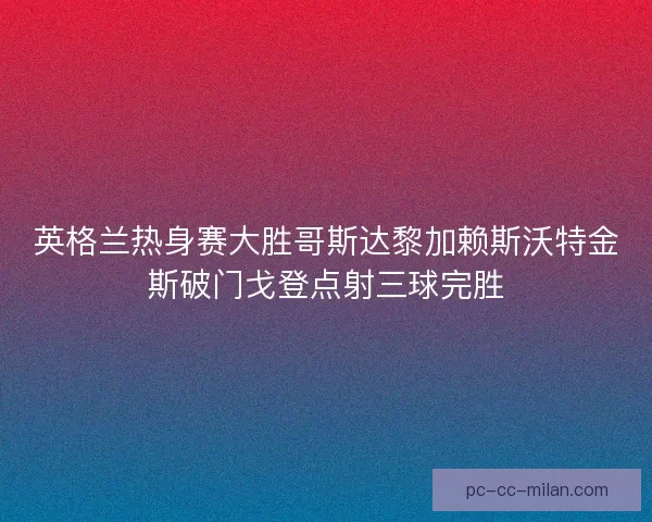 英格兰热身赛大胜哥斯达黎加赖斯沃特金斯破门戈登点射三球完胜