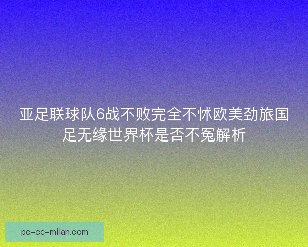 亚足联球队6战不败完全不怵欧美劲旅国足无缘世界杯是否不冤解析